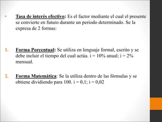 • Tasa de interés efectivo: Es el factor mediante el cual el presente
se convierte en futuro durante un periodo determinado. Se la
expresa de 2 formas:
1. Forma Porcentual: Se utiliza en lenguaje formal, escrito y se
debe incluir el tiempo del cual actúa. i = 10% anual; i = 2%
mensual.
2. Forma Matemática: Se la utiliza dentro de las fórmulas y se
obtiene dividiendo para 100. i = 0,1; i = 0,02
 