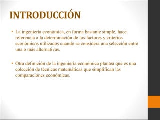 • La ingeniería económica, en forma bastante simple, hace
referencia a la determinación de los factores y criterios
económicos utilizados cuando se considera una selección entre
una o más alternativas.
• Otra definición de la ingeniería económica plantea que es una
colección de técnicas matemáticas que simplifican las
comparaciones económicas.
INTRODUCCIÓN
 