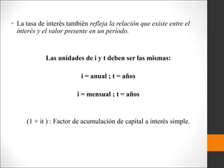 • La tasa de interés también refleja la relación que existe entre el
interés y el valor presente en un período.
Las unidades de i y t deben ser las mismas:
i = anual ; t = años
i = mensual ; t = años
(1 + it ) : Factor de acumulación de capital a interés simple.
 