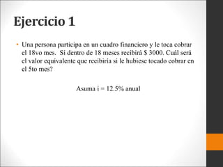 Ejercicio 1
• Una persona participa en un cuadro financiero y le toca cobrar
el 18vo mes. Si dentro de 18 meses recibirá $ 3000. Cuál será
el valor equivalente que recibiría si le hubiese tocado cobrar en
el 5to mes?
Asuma i = 12.5% anual
 