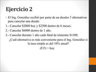 Ejercicio 2
• El Ing. González recibió por parte de un deudor 3 alternativas
para cancelar una deuda:
1.- Cancelar $2000 hoy y $2500 dentro de 6 meses.
2.- Cancelar $6000 dentro de 1 año.
3.- Cancelar durante 1 año cada final de trimestre $1500.
¿Cuál alternativa es más conveniente para el Ing. González si
la tasa simple es del 10% anual?
(F.F) = hoy
 