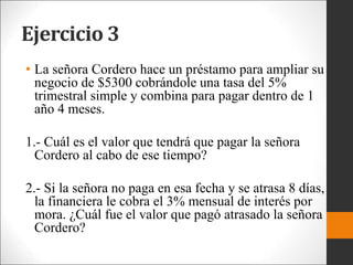 Ejercicio 3
• La señora Cordero hace un préstamo para ampliar su
negocio de $5300 cobrándole una tasa del 5%
trimestral simple y combina para pagar dentro de 1
año 4 meses.
1.- Cuál es el valor que tendrá que pagar la señora
Cordero al cabo de ese tiempo?
2.- Si la señora no paga en esa fecha y se atrasa 8 días,
la financiera le cobra el 3% mensual de interés por
mora. ¿Cuál fue el valor que pagó atrasado la señora
Cordero?
 