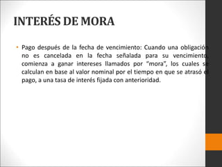 INTERÉS DE MORA
• Pago después de la fecha de vencimiento: Cuando una obligación
no es cancelada en la fecha señalada para su vencimiento,
comienza a ganar intereses llamados por “mora”, los cuales se
calculan en base al valor nominal por el tiempo en que se atrasó el
pago, a una tasa de interés fijada con anterioridad.
 