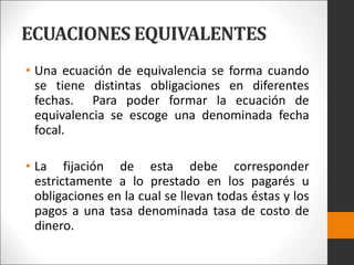 ECUACIONES EQUIVALENTES
• Una ecuación de equivalencia se forma cuando
se tiene distintas obligaciones en diferentes
fechas. Para poder formar la ecuación de
equivalencia se escoge una denominada fecha
focal.
• La fijación de esta debe corresponder
estrictamente a lo prestado en los pagarés u
obligaciones en la cual se llevan todas éstas y los
pagos a una tasa denominada tasa de costo de
dinero.
 