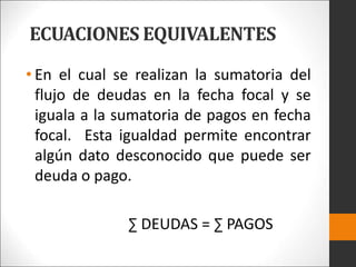 ECUACIONES EQUIVALENTES
• En el cual se realizan la sumatoria del
flujo de deudas en la fecha focal y se
iguala a la sumatoria de pagos en fecha
focal. Esta igualdad permite encontrar
algún dato desconocido que puede ser
deuda o pago.
∑ DEUDAS = ∑ PAGOS
 