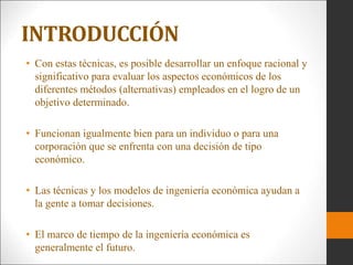 • Con estas técnicas, es posible desarrollar un enfoque racional y
significativo para evaluar los aspectos económicos de los
diferentes métodos (alternativas) empleados en el logro de un
objetivo determinado.
• Funcionan igualmente bien para un individuo o para una
corporación que se enfrenta con una decisión de tipo
económico.
• Las técnicas y los modelos de ingeniería económica ayudan a
la gente a tomar decisiones.
• El marco de tiempo de la ingeniería económica es
generalmente el futuro.
INTRODUCCIÓN
 