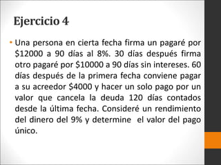 Ejercicio 4
• Una persona en cierta fecha firma un pagaré por
$12000 a 90 días al 8%. 30 días después firma
otro pagaré por $10000 a 90 días sin intereses. 60
días después de la primera fecha conviene pagar
a su acreedor $4000 y hacer un solo pago por un
valor que cancela la deuda 120 días contados
desde la última fecha. Consideré un rendimiento
del dinero del 9% y determine el valor del pago
único.
 