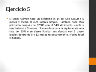 Ejercicio 5
• El señor Gómez hace un préstamo el 14 de Julio $3500 a 5
meses y medio al 40% interés simple. También hace otro
préstamo después de $2000 con el 54% de interés simple y
vencimiento a 3 meses. Si considera para la equivalencia una
tasa del 55% y se desea liquidar sus deudas con 2 pagos
iguales dentro de 8 y 12 meses respectivamente. (Fecha focal
el 6 mes).
 