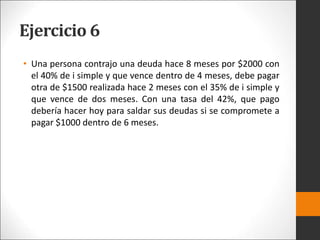 Ejercicio 6
• Una persona contrajo una deuda hace 8 meses por $2000 con
el 40% de i simple y que vence dentro de 4 meses, debe pagar
otra de $1500 realizada hace 2 meses con el 35% de i simple y
que vence de dos meses. Con una tasa del 42%, que pago
debería hacer hoy para saldar sus deudas si se compromete a
pagar $1000 dentro de 6 meses.
 