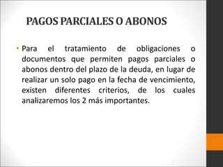 PAGOS PARCIALES O ABONOS
• Para el tratamiento de obligaciones o
documentos que permiten pagos parciales o
abonos dentro del plazo de la deuda, en lugar de
realizar un solo pago en la fecha de vencimiento,
existen diferentes criterios, de los cuales
analizaremos los 2 más importantes.
 