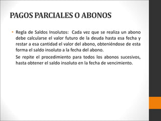 PAGOS PARCIALES O ABONOS
• Regla de Saldos Insolutos: Cada vez que se realiza un abono
debe calcularse el valor futuro de la deuda hasta esa fecha y
restar a esa cantidad el valor del abono, obteniéndose de esta
forma el saldo insoluto a la fecha del abono.
Se repite el procedimiento para todos los abonos sucesivos,
hasta obtener el saldo insoluto en la fecha de vencimiento.
 