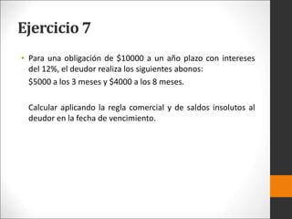 Ejercicio 7
• Para una obligación de $10000 a un año plazo con intereses
del 12%, el deudor realiza los siguientes abonos:
$5000 a los 3 meses y $4000 a los 8 meses.
Calcular aplicando la regla comercial y de saldos insolutos al
deudor en la fecha de vencimiento.
 