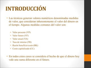 • Las técnicas generan valores numéricos denominadas medidas
de valor, que consideran inherentemente el valor del dinero en
el tiempo. Algunas medidas comunes del valor son:
• Valor presente (VP)
• Valor futuro (VF)
• Valor anual (VA)
• Tasa de retorno (TR)
• Razón beneficio/costo (BK)
• Costo capitalizado (CC)
• En todos estos casos se considera el hecho de que el dinero hoy
vaIe una suma diferente en el futuro.
INTRODUCCIÓN
 
