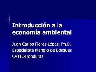 Introducción a la 
economía ambiental 
Juan Carlos Flores López, Ph.D. 
Especialista Manejo de Bosques 
CATIE-Honduras 
 