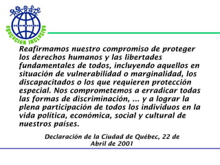Reafirmamos nuestro compromiso de proteger los derechos humanos y las libertades fundamentales de todos, incluyendo aquellos en situación de vulnerabilidad o marginalidad, los discapacitados o los que requieren protección especial. Nos comprometemos a erradicar todas las formas de discriminación, ... y a lograr la plena participación de todos los individuos en la vida política, económica, social y cultural de nuestros países.   Declaración de la Ciudad de Québec, 22 de Abril de 2001 
