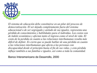 El sistema de educación debe constituirse en un pilar del proceso de democratización. El ser dejado completamente fuera del sistema educacional o de ser segregado y aislado de sus iguales, representa una pérdida de conocimientos y habilidades para el individuo. Los costos son de índole económica y afectan tanto el ingreso como el nivel de vida. El costo de la perdida en cuanto a las relaciones interhumanas resulta más difícil de definir. Es cierto que se puede hablar de una pérdida en cuanto a las relaciones interhumanas que afecta a las personas con discapacidad desde el principio hasta el fin de sus vidas, y esta pérdida influye también a sus familias e iguales, así como a toda la comunidad. Banco Interamericano de Desarrollo, 2000 