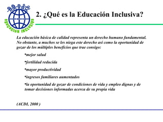 2.  ¿ Qu é  es la Educación Inclusiva ? La educación básica de calidad representa un derecho humano fundamental. No obstante, a muchos se les niega este derecho así como la oportunidad de gozar de los múltiples beneficios que trae consigo: mejor salud fertilidad reducida mayor productividad ingresos familiares aumentados la oportunidad de gozar de condiciones de vida y empleo dignas y de tomar decisiones informadas acerca de su propia vida (ACDI, 2000 )    