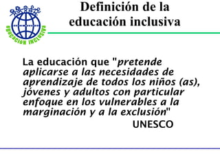 Definición de la  educación inclusiva   La educación que " pretende  aplicarse a las necesidades de aprendizaje de todos los niños (as), jóvenes y adultos con particular enfoque en los vulnerables a la marginación y a la exclusión "   UNESCO 