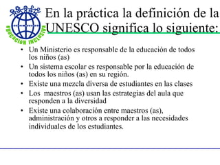 En la pr á ctica la definición de la UNESCO significa lo   siguiente : Un Ministerio es responsable de la educación de todos los niños (as) Un sistema escolar es responsable por la educación de todos los niños (as) en su región. Existe una mezcla diversa de estudiantes en las clases Los  maestros (as) usan las estrategias del aula que responden a la diversidad Existe una colaboración entre maestros (as), administración y otros a responder a las necesidades individuales de los estudiantes.   