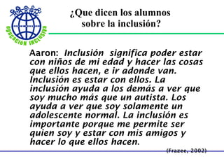 ¿Que dicen los alumnos  sobre la inclusión? Aaron:   Inclusión significa poder estar con niños de mi edad y hacer las cosas que ellos hacen, e ir adonde van. Inclusión es estar con ellos. La inclusión ayuda a los demás a ver que soy mucho más que un autista. Los ayuda a ver que soy solamente un adolescente normal. La inclusión es importante porque me permite ser quien soy y estar con mis amigos y hacer lo que ellos hacen . (Frazee, 2002) 
