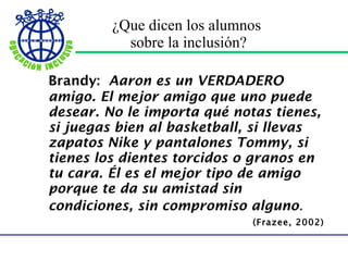 ¿Que dicen los alumnos  sobre la inclusión? Brandy:  Aaron es un VERDADERO amigo. El mejor amigo que uno puede desear. No le importa qué notas tienes, si juegas bien al basketball, si llevas zapatos Nike y pantalones Tommy, si tienes los dientes torcidos o granos en tu cara. Él es el mejor tipo de amigo porque te da su amistad sin condiciones, sin compromiso alguno .   (Frazee, 2002) 
