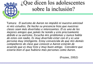 ¿Que dicen los adolescentes  sobre la inclusión? Tamara:  El autismo de Aaron no impidió ni nuestra amistad ni mis estudios. De hecho su presencia hizo que nuestras clases sean más divertidas e interesantes. Él es uno de los mejores amigos que jamás he tenido y esto precisamente debido a su autismo. Escucha mis problemas y nunca habla de estos con nadie. Es muy divertido estar con él y es una persona muy inteligente. Estoy convencida de que mis demás compañeros de clase que conocen a Aaron estarán de acuerdo que es muy listo y muy buen amigo.  Considero que estaría bien el que hubiera más personas como Aaron.  (Frazee, 2002) 