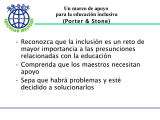Un marco de apoyo  para la educación inclusiva (Porter & Stone) Reconozca que la inclusión es un reto de mayor importancia a las presunciones relacionadas con la educación Comprenda que los maestros necesitan apoyo Sepa que habrá problemas y esté decidido a solucionarlos 