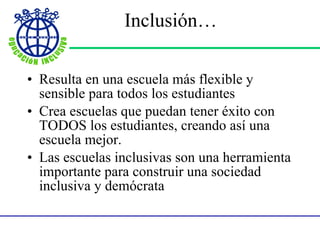 Inclusión … Resulta en una escuela m á s flexible y sensible para todos los estudiantes Crea escuelas que puedan tener éxito con TODOS los estudiantes, creando así una escuela mejor. Las escuelas inclusivas son una herramienta importante para construir una sociedad inclusiva y demócrata  