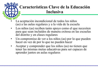 Características Clave de la Educación Inclusiva La aceptación incondicional de todos los niños  (as) a las aulas regulares y a la vida de la escuela Los niños (as) reciben tanto apoyo como el que necesiten para que sean incluidos de manera exitosa en las escuelas del distrito y en clases regulares Un compromiso de ver a los niños (as) por lo que pueden hacer en vez de por lo que no pueden hacer Aceptar y comprender que los niños (as) no tienen que tener las mismas metas educativas para ser capaces de aprender juntos en aulas regulares 