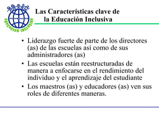 Las Características clave de  la Educación Inclusiva Liderazgo fuerte de parte de los directores (as) de las escuelas así como de sus administradores (as) Las escuelas están reestructuradas de manera a enfocarse en el rendimiento del individuo y el aprendizaje del estudiante Los maestros (as) y educadores (as) ven sus roles de diferentes maneras. 