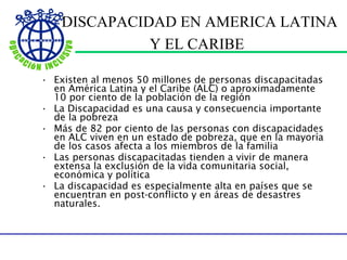 DISCAPACIDAD EN AMERICA LATINA Y EL CARIBE   Existen al menos 50 millones de personas discapacitadas en América Latina y el Caribe (ALC) o aproximadamente 10 por ciento de la población de la región La Discapacidad es una causa y consecuencia importante de la pobreza M á s de 82 por ciento de las personas con discapacidades en ALC viven en un estado de pobreza, que en la mayoría de los casos afecta a los miembros de la familia Las personas discapacitadas tienden a vivir de manera extensa la exclusión de la vida comunitaria social, económica y política La discapacidad es especialmente alta en países que se encuentran en post-conflicto y en áreas de desastres naturales.  