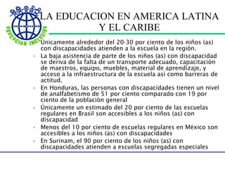 LA EDUCACION EN AMERICA LATINA Y EL CARIBE Únicamente alrededor del 20-30 por ciento de los niños (as) con discapacidades atienden a la escuela en la región. La baja asistencia de parte de los niños (as) con discapacidad se deriva de la falta de un transporte adecuado, capacitaci ó n de maestros, equipo, muebles, material de aprendizaje, y acceso a la infraestructura de la escuela así como barreras de actitud. En Honduras, las personas con discapacidades tienen un nivel de analfabetismo de 51 por ciento comparado con 19 por ciento de la población general Únicamente un estimado del 20 por ciento de las escuelas regulares en Brasil son accesibles a los niños (as) con discapacidad Menos del 10 por ciento de escuelas regulares en México son accesibles a los niños (as) con discapacidades En Surinam, el 90 por ciento de los niños (as) con discapacidades atienden a escuelas segregadas especiales 