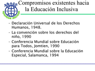  Compromisos existentes hacia la Educación Inclusiva Declaración Universal de los Derechos Humanos, 1948. La convención sobre los derechos del niño, 1990 Conferencia Mundial sobre Educación para Todos, Jomtien, 1990 Conferencia Mundial sobre la Educación Especial, Salamanca, 1994 
