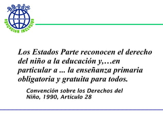 Los Estados Parte reconocen el derecho del niño a la educación y,…en particular a ... la enseñanza primaria obligatoria y gratuita para todos. Convención sobre los Derechos del Niño, 1990, Artículo 28 