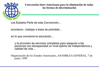 Convención Inter-Americana para la eliminación de todas  las formas de discriminación Los Estados Parte de esta Convención... acordaron...trabajar a base de prioridad... en lo que concierne la educación... y la provisión de servicios completos para asegurar a las personas con discapacidad un nivel óptimo de independencia y calidad de vida… Organización de los Estados Americanos, ASAMBLEA GENERAL, 7 de junio, 1999 