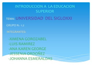 INTRODUCCION A LA EDUCACION
SUPERIOR
TEMA: UNIVERSIDAD DEL SIGLOXXI
GRUPO N.- 1.2
INTEGRANTES:
-XIMENA GOROZABEL
-LUIS RAMIREZ
-ANA KAREN GEORGE
-JESSENIA ORDOÑEZ
-JOHANNA ESMERALDAS
 