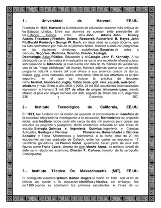 1.-

Universidad

de

Harvard,

EE.UU.

Fundada en 1636, Harvard es la institución de educación superior más antigua de
los Estados Unidos. Entre sus alumnos se cuentan siete presidentes de
los Estados
Unidos,
entre
ellos John
Adams, John
Quincy
Adams, Theodore y Franklin Delano Roosevelt, Rutherford B. Hayes, John
FitzGerald Kennedy y George W. Bush, sin dejar atrás su cuerpo docente, que
ha sido conformado por más de 40 premios Nobel. Harvard cuenta con programas
en
las
siguientes
divisiones
académicas: Escuelas de
artes
y
ciencias, Negocios, Medicina, Derecho, Diseño, Teología,
Deontología, Salud Pública, Educación y el Colegio John F. Kennedy. A su
distinguida carrera formativa e investigativa se suma una excelente infraestructura,
sobresaliendo su biblioteca, la cual cuenta con más de 15 millones de volúmenes,
una de las “mega bibliotecas” del mundo. Harvard además cuenta con un amplio
programa cultural a través del cual ofrece a sus alumnos cursos de danza,
música, cine, artes manuales, teatro, entre otros. Otro de sus atractivos es el plan
deportivo,
en
el
que
se
incluye
la
práctica
de
deportes
como béisbol, baloncesto, rugby, fútbol, tenis, golf, vela, squash, waterpolo,
atletismo y más. Entre el año 2004 y 2009, 22 mil 903 estudiantes internacionales
ingresaron a Harvard. 3 mil 207 de ellos de origen latinoamericano, siendo
México el país con mayor número con 488, seguido de Brasil con 407, Argentina
236
y
Colombia
207.

2.-

Instituto

Tecnológico

de

California,

EE.UU.

En 1891, fue fundado con la misión de expandir el conocimiento en beneficio de
la sociedad integrando la investigación a la educación. Manteniendo su propósito
inicial, este Instituto recibe cada año cerca de dos mil alumnos para cursar sus
estudios de pregrado y postgrado; oferta académica enfocada en seis áreas de
estudio: Biología, Química e Ingeniería Química, Ingeniería y Ciencias
Aplicadas, Geología y Ciencias
Planetarias, Humanidades y Ciencias
Sociales; y Física, Matemáticas y Astronomía. A la fecha, más de 20 mil
estudiantes se han graduado de Caltech, entre los cuales se encuentran 17
científicos ganadores del Premio Nobel; igualmente hacen parte de esta lista
figuras como Frank Capra, director de cine; Moshe Arens, ex ministro israelí de
defensa y relaciones exteriores; Chester F. Carlson, inventor de la xerografía
(fotocopiado);

3.-

Instituto

Técnico

De

Massachusetts

(MIT),

EE.UU.

El distinguido científico William Barton Rogers lo fundó en 1861, con el fin de
brindar un aporte a la educación científica y técnica; sin embargo, fue
en 1865 cuando se admitieron los primeros estudiantes. A través de su

 