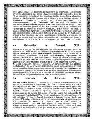 labor Barton impulsó el desarrollo del laboratorio de enseñanza. Especializado
en ciencia y tecnología, este centro educativo, ubicado en Boston, cobija cerca de
10 mil estudiantes formados en seis grandes escuelas: arquitectura y urbanismo,
ingeniería, administración, ciencias; humanidades, artes y ciencias sociales, y
la Escuela
Whitaker de
ciencias
de
la salud y tecnología.
Son
aproximadamente 111 mil graduados del MIT, entre los cuales se
encuentran Noam Chomsky, lingüista; Buzz Aldrin, astronauta del Apoyo 11; Kofi
Annan, ex secretario general de la ONU; Eugenio Garza Sada, fundador del
Tecnológico de Monterrey; Benjamín Netanyahu, primer ministro de Israel, y
algunos ganadores del premio nobel como Richard Phillips Feynman, quien obtuvo
este reconocimiento en el campo de la física. En su campus de 168 hectáreas y
gracias a los convenios con otras universidades, gobiernos y empresas, en
el MIT se genera una interesante combinación de nacionalidades, ideas y
metodologías encaminadas a la contribución de una mejor educación.

4.-

Universidad

de

Stanford,

EE.UU.

Ubicada en la zona de Palo Alto, California. Esta institución de educación superior se

estableció en honor al hijo del fundador, Leland Stanford Jr. En su apertura
ingresaron aproximadamente 559 estudiantes; desde entonces, la universidad ha
ido creciendo, aumentando su número de estudiantes y colaboradores. El
campus, ubicado en lo que fuera antes la granja de Leland Stanford, está
compuesto de siete edificios, en los cuales se ofrecen programas académicos
soportados en siete facultades: Ciencias de la Tierra, Ingeniería, Humanidades,
Negocios, Educación, Derecho y Medicina. En contribución con sus políticas
institucionales y de comunicación, cada facultad cuenta con un periódico en línea
donde se publican las novedades sobre su campo de estudio y las noticias que se
generan en el mismo. La comunidad universitaria se ha constituido de importantes
personalidades entre las que se encuentran 27 ganadores del Premio Nobel;
igualmente, se han gestado proyectos como Sun Microsystems.

5.-

Universidad

de

Princeton,

EE.UU.

Ubicada en New Jersey, la Universidad de Princeton es la cuarta más antigua de
esa nación, ha sido desde su fundación en 1746, uno de los centros educativos
más importantes de EE.UU. Esta organización independiente, ofrece programas
académicos vinculados a cuatro campos de estudio: Humanidades, Ciencias
Sociales, Ciencias Naturales e Ingeniería. En sus aulas se han formado
profesionales de 98 países del mundo, entre los cuales han sobresalido 14
ganadores del Premio Nobel. Pero no sólo sus alumnos han sido premiados con
este galardón, han sido 18 los administrativos y docentes que también lo han
obtenido. Princeton recibe cada año aproximadamente seis mil estudiantes en
sus programas de pregrado y postgrado, para lo cual requiere de
aproximadamente 12 mil colaboradores para su funcionamiento, debido al
tamaño del centro principal (180 edificios en 500 hectáreas) y a que en el área
residencial del campus vive el 98 por ciento de los estudiantes universitarios.

 