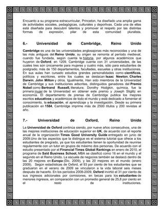 Encuanto a su programa extracurricular, Princeton, ha diseñado una amplia gama
de actividades sociales, pedagógicas, culturales y deportivas. Cada una de ellas
está diseñada para descubrir talentos y promover el respeto por las distintas
formas
de
expresión,
pilar
de
esta
comunidad
pluralista.

6.-

Universidad

de

Cambridge,

Reino

Unido

Cambridge es una de las universidades anglosajonas más reconocidas y una de
las más antiguas del Reino Unido, su origen se remonta al período medieval,
cuando fue fundada, según cuenta la historia, por algunos académicos que
huyeron de Oxford, en 1209. Cambridge cuenta con 31 universidades, de las
cuales tres son únicamente para mujeres y cuatro más, sólo para estudiantes de
postgrado; más de 150 departamentos, facultades, escuelas y otras instituciones.
En sus aulas han cursado estudios grandes personalidades como científicos,
políticos y escritores, entre los cuales se destacan Isaac Newton, Charles
Darwin, John Milton y otros. Igualmente, Han sido miembros de la Universidad
de Cambridge y sus instituciones adscritas, distinguidos ganadores del Premio
Nobel como Bertrand Russell, literatura; Dorothy Hodgkin, química, fue la
primera mujer de la Universidad en obtener este premio y Joseph Stiglitz en
economía. El departamento de prensa de Cambridge publica los mejores
escritos educativos y académicos de todo el mundo y está dedicado a fomentar el
conocimiento, la educación, el aprendizaje y la investigación. Desde su primera
publicación en 1584, Cambridge imprime más de 2500 títulos y 200 revistas al
año.

7.-

Universidad

de

Oxford,

Reino

Unido

La Universidad de Oxford continúa siendo, por nueve años consecutivos, una de
las mejores instituciones de educación superior en UK, de acuerdo con el reporte
anual de la organización Times Good University Guide entregado en junio de
2009.Uno de los aspectos que la distingue es el sistema tutorial que ofrece a los
estudiantes de pregrado, ya que los estudiantes tienen la oportunidad de reunirse
regularmente con un tutor en grupos de máximo dos personas. De acuerdo con el
estudio presentado por el Financial Times Global Rankings en enero de 2010, el
programa de Saïd Business School, MBA se clasificó como 16 en el mundo y el
segundo en el Reino Unido. La escuela de negocios también se destacó dentro de
las 20 mejores en Europa (Dic. 2009), y las 20 mejores en el mundo (enero
2009). Según estadísticas de Oxford, el 93 por ciento de los estudiantes que se
graduaron en el verano de 2009 se vincularon a la vida laboral seis meses
después de hacerlo. En los períodos 2008-2009, Oxford invirtió el 31 por ciento de
sus ingresos adicionales por comisiones, en becas para los estudiantes de
menores ingresos, en comparación con un promedio general de 25,8 por ciento en
el
resto
de
instituciones.

 