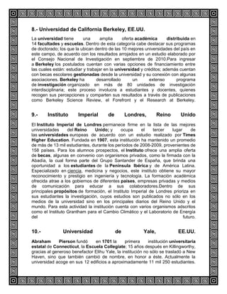 8.- Universidad de California Berkeley, EE.UU.
La universidad tiene
una
amplia
oferta académica
distribuida en
14 facultades y escuelas. Dentro de esta categoría cabe destacar sus programas
de doctorado; los que la ubican dentro de las 10 mejores universidades del país en
este campo, de acuerdo con los resultados arrojados en un estudio elaborado por
el Consejo Nacional de Investigación en septiembre de 2010.Para ingresar
a Berkeley los postulados cuentan con varias opciones de financiamiento entre
las cuales están: estudiar y trabajar en la universidad y créditos; además cuentan
con becas escolares gestionadas desde la universidad y su conexión con algunas
asociaciones. Berkeley ha
desarrollado
un
extenso
programa
de investigación organizado en más de 80 unidades de investigación
interdisciplinaria; este proceso involucra a estudiantes y docentes, quienes
recogen sus percepciones y comparten sus resultados a través de publicaciones
como Berkeley Science Review, el Forefront y el Research at Berkeley.

9.-

Instituto

Imperial

de

Londres,

Reino

Unido

El Instituto Imperial de Londres permanece firme en la lista de las mejores
universidades
del Reino
Unido; y
ocupa
el
tercer
lugar
de
las universidades europeas de acuerdo con un estudio realizado por Times
Higher Education. Fundada en 1907, esta institución ha mantenido un promedio
de más de 13 mil estudiantes, durante los períodos de 2008-2009, provenientes de
158 países. Para los alumnos prospectos, el Instituto ofrece una amplia oferta
de becas, algunas en convenio con organismos privados, como la firmada con la
Abadía, la cual forma parte del Grupo Santander de España, que brinda una
oportunidad a los estudiantes de la Península Ibérica y de América Latina.
Especializado en ciencia, medicina y negocios, este instituto obtiene su mayor
reconocimiento y prestigio en ingeniería y tecnología. La formación académica
ofrecida atrae a los gobiernos de diferentes países, empresas privadas y medios
de comunicación para educar a sus colaboradores.Dentro de sus
principales propósitos de formación, el Instituto Imperial de Londres prioriza en
sus estudiantes la investigación, cuyos estudios son publicados no sólo en los
medios de la universidad sino en los principales diarios del Reino Unido y el
mundo. Para esta actividad la institución cuenta con varios organismos adscritos
como el Instituto Grantham para el Cambio Climático y el Laboratorio de Energía
del
futuro.

10.-

Universidad

de

Yale,

EE.UU.

Abraham
Pierson fundó
en 1701 la
primera
institución universitaria
estatal de Connecticut, la Escuela Collegiate; 15 años después en Killingworthy,
gracias al generoso benefactor Elihu Yale, la institución no sólo se trasladó a New
Haven, sino que también cambió de nombre, en honor a éste. Actualmente la
universidad acoge en sus 12 edificios a aproximadamente 11 mil 250 estudiantes.

 