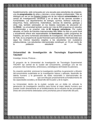 Académicamente, está compuesta por una escuela para estudiantes de pregrado,
una de posgraduados de artes y ciencias y once colegios profesionales. Yale se
distingue por ser en los Estados Unidos una de las mejores universidades en el
campo de investigaciones científicas y en el área de las ciencias sociales y
humanidades. Los departamentos de biología, química, biofísica molecular y
bioquímica, física, astronomía, matemáticas, ciencias de sistemas, geología y
otros más, también sobresalen en los listados nacionales de educación en
los EEUU. La universidad también cuenta con más de 600 programas en estudios
internacionales y se enseñan más de 50 lenguas extranjeras. Por cuatro
décadas, el Centro de Estudios Internacionales Mac Millán ha sido un punto focal
y actualmente ofrece seis especialidades de licenciatura y cuatro programas de
maestría, así como numerosas actividades de investigación. Otro de los atractivos
de Yale, es su programa de ayuda financiera para estudiantes internacionales que
sigue los mismos requisitos exigidos a los estudiantes con ciudadanía
estadounidense. Los estudiantes internacionales constituyen un 16 por ciento de
la
población
estudiantil
en
Yale.

Universidad
YACHAY

de

Investigación

de

Tecnología

Experimental

Investiga, Innova, Produce…
El proyecto de la Universidad de Investigación de Tecnología Experimental
YACHAY eje central de la ciudad del conocimiento, constituye uno de los
proyectos más importantes, ambiciosos y estratégicos del Estado Ecuatoriano.
Su creación permitirá promover la investigación científica, la generación y difusión
del conocimiento sustentada en la investigación básica y aplicada, desarrollo de
talento humano y la generación de redes nacionales e internacionales de
conocimiento,
que con-tribuyan proactivamente al fortalecimiento de
las capacidades sociales y el desarrollo del Ecuador y de la región.
La Universidad, dentro de la ciudad, cumple con un doble rol, articular la
generación de investigación científico para formar al mejor talento humano que
puedan incidir directamente en el fortalecimiento de la industria de las principales
áreas del conocimiento detectadas como prioritarias para el desarrollo del país.

 