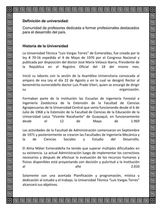 Definición de universidad:
Comunidad de profesores dedicada a formar profesionales destacados
para el desarrollo del país.

Historia de la Universidad
La Universidad Técnica “Luis Vargas Torres” de Esmeraldas, fue creada por la
ley # 70-16 expedida el 4 de Mayo de 1970 por el Congreso Nacional y
publicada por disposición del doctor José María Velasco Ibarra, Presidente de
la República en el Registro Oficial del 18 del mismo mes.
Inició su labores con la sesión de la Asamblea Universitaria convocada al
amparo de esa Ley el día 22 de Agosto y en la cual se designó Rector al
benemérito esmeraldeño doctor Luis Prado Viteri, quien se encargó de dirigir
su
organización.
Formaban parte de la institución las Escuelas de Ingeniería Forestal e
Ingeniería Zootécnica de la Extensión de la Facultad de Ciencias
Agropecuarias de la Universidad Central que venía funcionando desde el 6 de
Julio de 1968 y la Extensión de la Facultad de Ciencias de la Educación de la
Universidad Laica “Vicente Rocafuerte” de Guayaquil, en funcionamiento
desde
el
12
de
Mayo
de
1.969
Las actividades de la Facultad de Administración comenzaron en Septiembre
de 1971 y posteriormente se crearon las Facultades de Ingeniería Mecánica y
la
de
Ciencias
Sociales
y
Estudio
del
Desarrollo.
El Alma Máter Esmeraldeña ha tenido que superar múltiples dificultades en
su existencia. La actual Administración luego de implementar los correctivos
necesarios y después de efectuar la evaluación de los recursos humanos y
físicos disponibles está proyectando con decisión y pulcritud a la Institución
al
año
2.010
Solamente con una acertada Planificación y programación, mística y
dedicación al estudio y el trabajo, la Universidad Técnica “Luis Vargas Torres”
alcanzará sus objetivos.

 