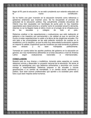 llegar al 6% para la educación, no se está cumpliendo aun estando estipulado en
la
nueva
constitución.
Se ha hecho una gran inversión en la educación tomando como referencia a
gobiernos anteriores que invertían poco. Se ha recuperado el principio de
gratuidad de la educación pública; Hay actualmente unidades educativas del
milenio muy bien equipadas con tecnología de punta pero no hay maestros
capacitados para desenvolverse y enseñar como la sociedad actual lo demanda.
Además no se ha llegado hasta el último rincón en el arreglo de la infraestructura
de
las
escuelas
y
colegios
de
todo
el
país.
Debemos analizar si las capacitaciones y evaluaciones que está realizando el
gobierno a los maestros son permanentes y de calidad ya que no servirían de
mucho si estas capacitaciones no están a la altura de las exigencias actuales. Por
otro lado a las universidades se les está pidiendo rendición de cuentas en lo
académico y en lo científico, ya que ha sido muy descuidada la educación superior
en mejorar la calidad. Esperemos que las iniciativas que está tomando el gobierno
sean
veraces
y
no
sean
manejadas
políticamente.
Tomando en cuenta todos los aportes positivos del gobierno en la educación en
general, aun nos mantenemos deficientes en el área educativa a nivel de América
Latina
según
evaluaciones
nacionales
e
internacionales.

CONCLUSION
Nuestro país es muy diverso y multiétnico, tomando estos aspectos en cuenta
debemos unirnos y desarrollar un proyecto nacional de la educación. No temer al
cambio de paradigmas sino que debemos enfrentarlos y asumirlos con mucha
entrega y responsabilidad. Debemos preparar a las actuales y futuras
generaciones a un cambio de mentalidad, a un cambio social, económico y
político. Que sean buenos profesionales que aporten a la sociedad pero sobre
todo a que sean mejores seres humanos.

 