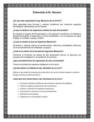 Entrevista al Sr. Decano

¿En que está capacitado el Ing. Mecánico de la UTLVT?
Está capacitado para formular y resolver problemas que involucren aspectos
tecnológicos relacionados con la materia.
¿A que se dedican los ingenieros salidos de esta Universidad?
Se impulsó el ingreso de 80 operadores y 25 ingenieros mecánicos a la Refinería
Estatal Esmeraldas, 8 ingenieros a Termo Esmeraldas, 4 en la empresa de Agua
Potable, 2 en Balao, Codesa, ICARO,
¿A qué se dedica el área de Ingeniería Mecánica?
Se dedica a elaborar planes de mantenimiento, determina confiabilidad, eficiencia
en el comportamiento de materiales y equipos.
¿Cuál es la misión de la facultad de ingeniería Mecánica?
Combinar la formacion de lideres de alto desempeño técnico, la ejecucion de
proyecto de investigacion y la prestacion de servicios.
¿Que prioridad tienen los egresados de esta universidad?
Tienen la prioridad de quedarse trabajando en la misma.
¿EN QUE RADICA LA CARRERA DE ING. MECÁNICA DE LA UTLVT?
Radica en que todas las empresas de producción y de servicio utilizan equipos y sistemas
de tipo mecánico y electromecánico.
¿PARA QUE ESTA CAPACITADO EL ING. MECÁNICO DE LA UTLVT?
Formular y Resolver problemas que involucren aspectos tecnológicos.
Planear y Dirigir las operaciones de manufactura.
Evaluar y Controlar los impactos económicos.
Comunicarse y Conectar con otros profesionales.
Mantenerse actualizado.
Adaptarse con creatividad al cambio.

 