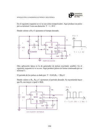 INTRODUCCIÓN A LA INGENIERÍA ELECTRÓNICA Y MECATRÓNICA
104
En el siguiente esquema se ve su uso como temporizador. Aquí produce un pulso
por su terminal 3 con una duración: T = 1.1 R C
Dando valores a R y C ajustamos el tiempo deseado.
10K
VCC
T
TEMPORIZADOR
10nF
+
10K
T = 1.1 RC
C
00.1uF
R
t
PULSADOR
NE555
2
5
3
7
6
4
81
TR
CV
Q
DIS
THR
R
VCCGND
Pin 3
-
Otra aplicación típica es la de generador de pulsos (oscilador astable). En el
siguiente esquema se ve su uso. Aquí produce pulsos en forma continuada por su
terminal 3.
El período de los pulsos es dado por: T = 0.69 (RA + 2RB) C
Dando valores a RA, RB y C ajustamos el período deseado. Se recomienda hacer
que RA sea mayor o igual á 1KΩ.
VCC
t
10nF
+
T = 0.69 (RA + 2 RB) C
T
C
0
RA
OSCILADOR ASTABLE
NE555
2
5
3
7
6
4
81
TR
CV
Q
DIS
THR
R
VCCGND
Pin 3
-
RB
 