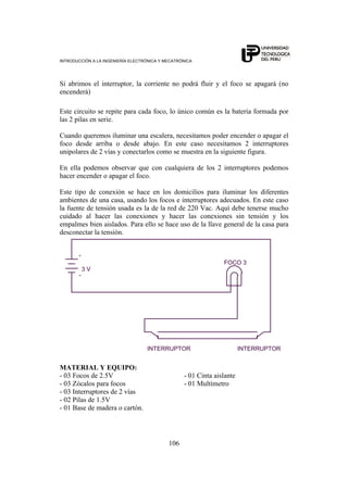 INTRODUCCIÓN A LA INGENIERÍA ELECTRÓNICA Y MECATRÓNICA
106
Si abrimos el interruptor, la corriente no podrá fluir y el foco se apagará (no
encenderá)
Este circuito se repite para cada foco, lo único común es la batería formada por
las 2 pilas en serie.
Cuando queremos iluminar una escalera, necesitamos poder encender o apagar el
foco desde arriba o desde abajo. En este caso necesitamos 2 interruptores
unipolares de 2 vías y conectarlos como se muestra en la siguiente figura.
En ella podemos observar que con cualquiera de los 2 interruptores podemos
hacer encender o apagar el foco.
Este tipo de conexión se hace en los domicilios para iluminar los diferentes
ambientes de una casa, usando los focos e interruptores adecuados. En este caso
la fuente de tensión usada es la de la red de 220 Vac. Aquí debe tenerse mucho
cuidado al hacer las conexiones y hacer las conexiones sin tensión y los
empalmes bien aislados. Para ello se hace uso de la llave general de la casa para
desconectar la tensión.
INTERRUPTOR
+
-
INTERRUPTOR
FOCO 3
3 V
MATERIAL Y EQUIPO:
- 03 Focos de 2.5V - 01 Cinta aislante
- 03 Zócalos para focos - 01 Multímetro
- 03 Interruptores de 2 vías
- 02 Pilas de 1.5V
- 01 Base de madera o cartón.
 