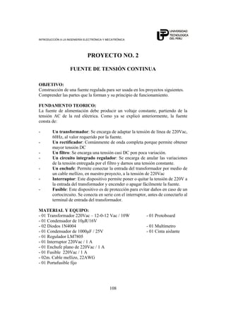 INTRODUCCIÓN A LA INGENIERÍA ELECTRÓNICA Y MECATRÓNICA
108
PROYECTO NO. 2
FUENTE DE TENSIÓN CONTINUA
OBJETIVO:
Construcción de una fuente regulada para ser usada en los proyectos siguientes.
Comprender las partes que la forman y su principio de funcionamiento.
FUNDAMENTO TEORICO:
La fuente de alimentación debe producir un voltaje constante, partiendo de la
tensión AC de la red eléctrica. Como ya se explicó anteriormente, la fuente
consta de:
- Un transformador: Se encarga de adaptar la tensión de línea de 220Vac,
60Hz, al valor requerido por la fuente.
- Un rectificador: Comúnmente de onda completa porque permite obtener
mayor tensión DC
- Un filtro: Se encarga una tensión casi DC pon poca variación.
- Un circuito integrado regulador: Se encarga de anular las variaciones
de la tensión entregada por el filtro y darnos una tensión constante.
- Un enchufe: Permite conectar la entrada del transformador por medio de
un cable mellizo, en nuestro proyecto, a la tensión de 220Vac
- Interruptor: Este dispositivo permite poner o quitar la tensión de 220V a
la entrada del transformador y encender o apagar fácilmente la fuente.
- Fusible: Este dispositivo es de protección para evitar daños en caso de un
cortocircuito. Se conecta en serie con el interruptor, antes de conectarlo al
terminal de entrada del transformador.
MATERIAL Y EQUIPO:
- 01 Transformador 220Vac – 12-0-12 Vac / 10W - 01 Protoboard
- 01 Condensador de 10μR/16V
- 02 Diodos 1N4004 - 01 Multímetro
- 01 Condensador de 1000μF / 25V - 01 Cinta aislante
- 01 Regulador LM7805
- 01 Interruptor 220Vac / 1 A
- 01 Enchufe plano de 220Vac / 1 A
- 01 Fusible 220Vac / 1 A
- 02m. Cable mellizo, 22AWG
- 01 Portafusible fijo
 