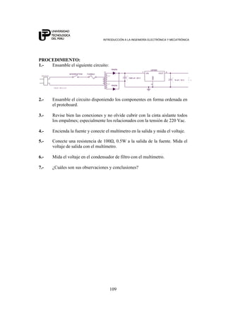 INTRODUCCIÓN A LA INGENIERÍA ELECTRÓNICA Y MECATRÓNICA
109
PROCEDIMIENTO:
1.- Ensamble el siguiente circuito:
10 uF / 16 V
CABLE MELLIZO
12V
+
5 V
-
+
-
T1
12V
+
1N4004
1N4004
FUSIBLE
-
1000 uF / 25 V
INTERRUPTOR
LM7805
1
2
3
VIN
GND
VOUT
ENCHUFE
2.- Ensamble el circuito disponiendo los componentes en forma ordenada en
el protoboard.
3.- Revise bien las conexiones y no olvide cubrir con la cinta aislante todos
los empalmes; especialmente los relacionados con la tensión de 220 Vac.
4.- Encienda la fuente y conecte el multímetro en la salida y mida el voltaje.
5.- Conecte una resistencia de 100Ω, 0.5W a la salida de la fuente. Mida el
voltaje de salida con el multímetro.
6.- Mida el voltaje en el condensador de filtro con el multímetro.
7.- ¿Cuáles son sus observaciones y conclusiones?
 