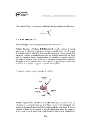 INTRODUCCIÓN A LA INGENIERÍA ELECTRÓNICA Y MECATRÓNICA
111
En la siguiente figura se muestra el símbolo comúnmente usado para el parlante:
TIPOS DE PARLANTES:
Hay muchos tipos, pero los que se indican son los más usados.
Parlante dinámico o Parlante de bobina móvil: La señal eléctrica de entrada
actúa sobre la bobina móvil que crea un campo magnético que varía de sentido
de acuerdo con dicha señal. Este flujo magnético interactúa con un segundo flujo
magnético continuo generado normalmente por un imán permanente que forma
parte del cuerpo del altavoz, produciéndose una atracción o repulsión magnética
que desplaza la bobina móvil, y con ello el diafragma adosado a ella. Al vibrar el
diafragma mueve el aire que tiene situado frente a él, generando así variaciones
de presión en el mismo, o lo que es lo mismo, ondas sonoras.
El siguiente esquema muestra este tipo de parlante:
Parlante electrostático o Parlante de condensador: Estos parlantes tienen una
estructura de condensador, con una placa fija y otra móvil (el diafragma), entre
las que se almacena la energía eléctrica suministrada por una fuente de tensión
continua. Cuando se incrementa la energía almacenada entre las placas, se
produce una fuerza de atracción o repulsión eléctrica entre ellas, dando lugar a
 