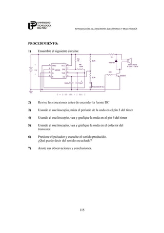 INTRODUCCIÓN A LA INGENIERÍA ELECTRÓNICA Y MECATRÓNICA
115
PROCEDIMIENTO:
1) Ensamble el siguiente circuito:
10
2N3904
+
-
RA
1K
T = 0.69 (RA + 2 RB) C
C
10nF
2.2K
220
PULSADOR N.A.
6.8K
1N4148
5 V
8 Ohm , 0.5 W
PARLANTE
1000uF
RB
120K
NE555
2
5
3
7
6
4
81
TR
CV
Q
DIS
THR
R
VCCGND
2) Revise las conexiones antes de encender la fuente DC
3) Usando el osciloscopio, mida el período de la onda en el pin 3 del timer
4) Usando el osciloscopio, vea y grafique la onda en el pin 6 del timer
5) Usando el osciloscopio, vea y grafique la onda en el colector del
transistor.
6) Presione el pulsador y escuche el sonido producido.
¿Qué puede decir del sonido escuchado?
7) Anote sus observaciones y conclusiones.
 
